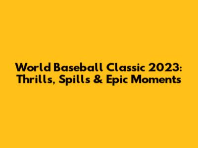 World Baseball Classic 2023: Thrills, Spills & Epic Moments