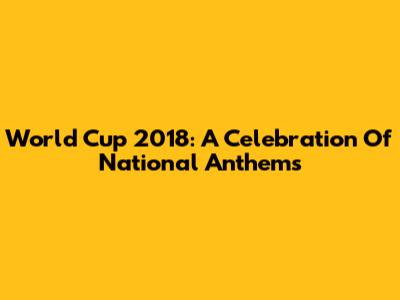 World Cup 2018: A Celebration Of National Anthems