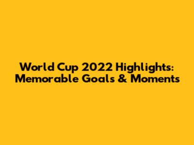 World Cup 2022 Highlights: Memorable Goals & Moments