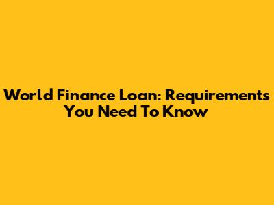 World Finance Loan: Requirements You Need To Know