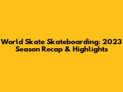 World Skate Skateboarding: 2023 Season Recap & Highlights