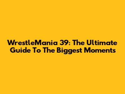 WrestleMania 39: The Ultimate Guide To The Biggest Moments