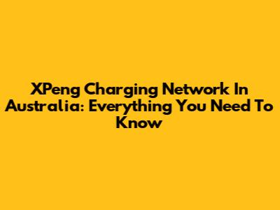 XPeng Charging Network In Australia: Everything You Need To Know