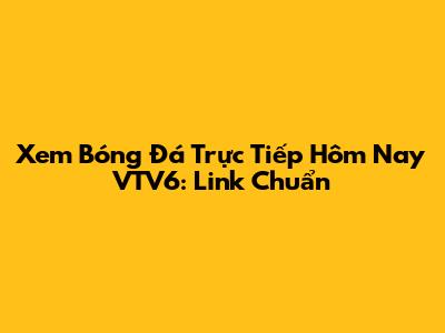 Xem Bóng Đá Trực Tiếp Hôm Nay VTV6: Link Chuẩn