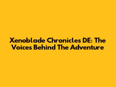 Xenoblade Chronicles DE: The Voices Behind The Adventure