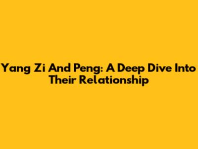 Yang Zi And Peng: A Deep Dive Into Their Relationship