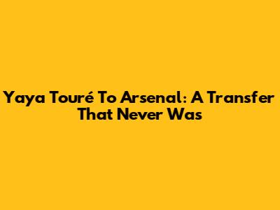 Yaya Touré To Arsenal: A Transfer That Never Was
