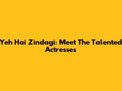 Yeh Hai Zindagi: Meet The Talented Actresses
