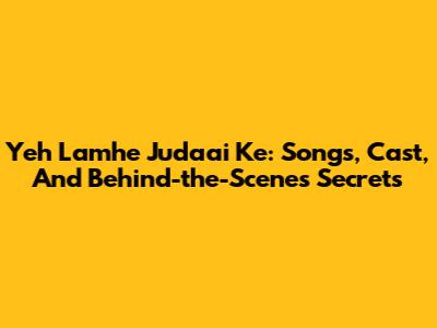 Yeh Lamhe Judaai Ke: Songs, Cast, And Behind-the-Scenes Secrets