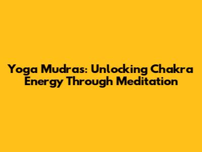Yoga Mudras: Unlocking Chakra Energy Through Meditation
