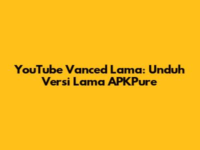 YouTube Vanced Lama: Unduh Versi Lama APKPure