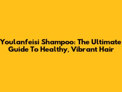 Youlanfeisi Shampoo: The Ultimate Guide To Healthy, Vibrant Hair