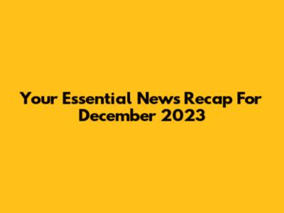 Your Essential News Recap For December 2023