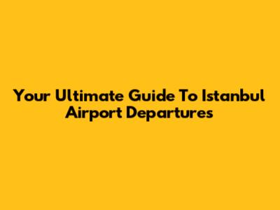 Your Ultimate Guide To Istanbul Airport Departures