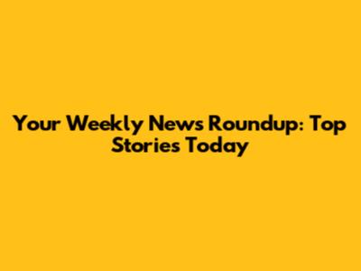 Your Weekly News Roundup: Top Stories Today