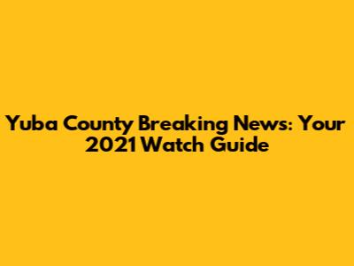 Yuba County Breaking News: Your 2021 Watch Guide