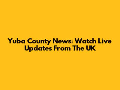 Yuba County News: Watch Live Updates From The UK