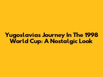 Yugoslavia's Journey In The 1998 World Cup: A Nostalgic Look