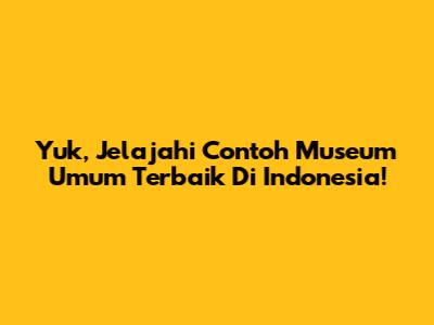Yuk, Jelajahi Contoh Museum Umum Terbaik Di Indonesia!