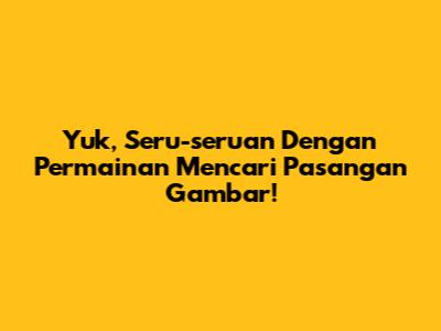 Yuk, Seru-seruan Dengan Permainan Mencari Pasangan Gambar!
