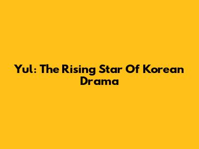 Yul: The Rising Star Of Korean Drama
