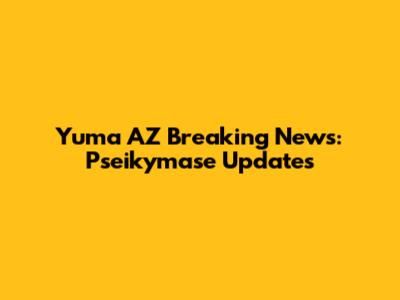 Yuma AZ Breaking News: Pseikymase Updates