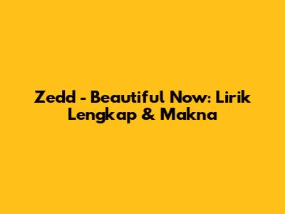 Zedd - Beautiful Now: Lirik Lengkap & Makna