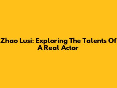 Zhao Lusi: Exploring The Talents Of A Real Actor