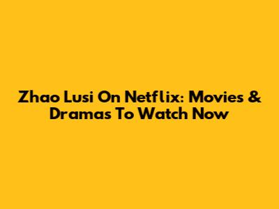 Zhao Lusi On Netflix: Movies & Dramas To Watch Now