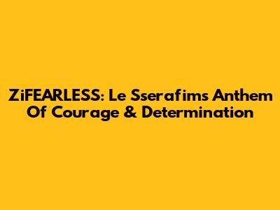 ZiFEARLESS: Le Sserafim's Anthem Of Courage & Determination