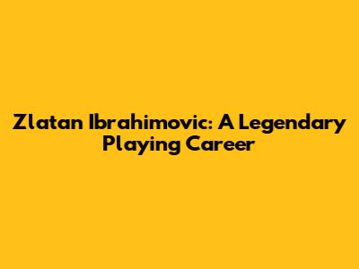 Zlatan Ibrahimovic: A Legendary Playing Career
