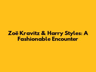 Zoë Kravitz & Harry Styles: A Fashionable Encounter
